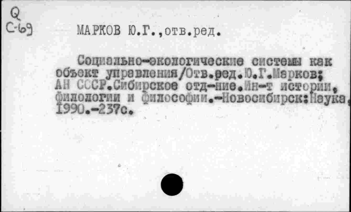 ﻿МАРКОВ Ю.Г.,отв.ред.
Социально-экологические системы как объект упра в лония/Отв• ред • Ю.Г Л 8 оков; АН СсСР.Сибирское отд-нив»йн-т истерии, филологии и сфилосодии.-Новосибирск: Наука 1990«•“О 3? о •